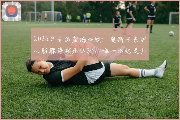 2026年专访震撼回顾:奥斯卡亲述心脏骤停濒死体验,唯一记忆是儿子呼喊“爸爸,你得回来”全过程