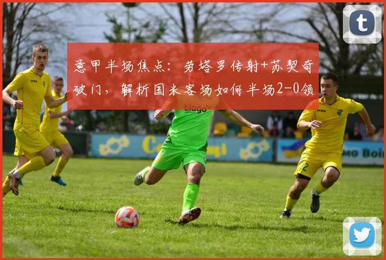 意甲半场焦点:劳塔罗传射+苏契奇破门,解析国米客场如何半场2-0领先拉齐奥