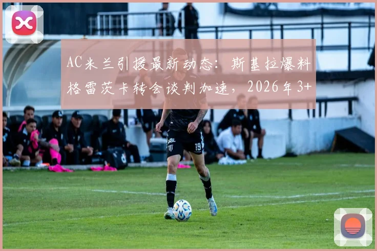 AC米兰引援最新动态：斯基拉爆料格雷茨卡转会谈判加速，2026年3+1合同框架曝光