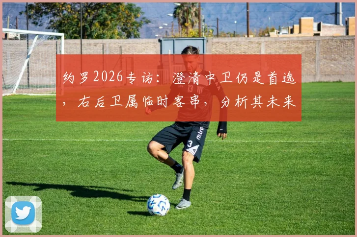 约罗2026专访：澄清中卫仍是首选，右后卫属临时客串，分析其未来定位与皇马阵容适配性