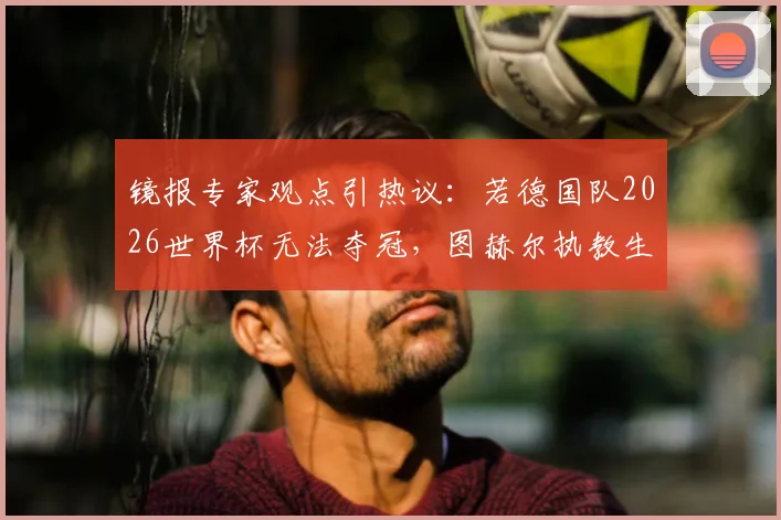 镜报专家观点引热议:若德国队2026世界杯无法夺冠,图赫尔执教生涯算失败吗?深度剖析其压力与前景