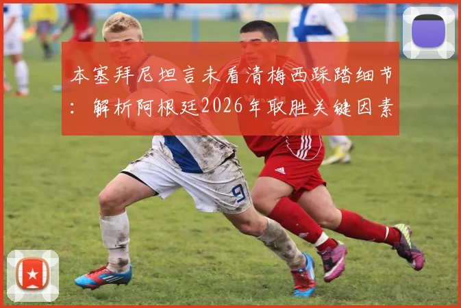 本塞拜尼坦言未看清梅西踩踏细节：解析阿根廷2026年取胜关键因素，球迷争议焦点何在？