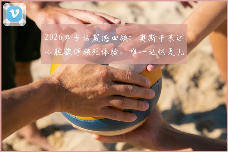 2026年专访震撼回顾：奥斯卡亲述心脏骤停濒死体验，唯一记忆是儿子呼喊“爸爸，你得回来”全过程