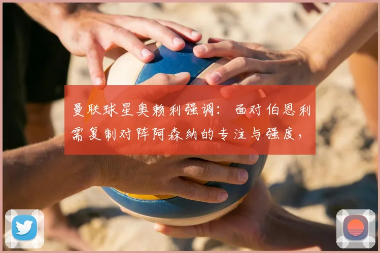 曼联球星奥赖利强调：面对伯恩利需复制对阵阿森纳的专注与强度，2026赛季关键战心态解析