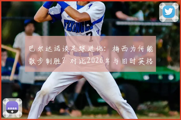 巴尔达诺谈足球进化:梅西为何能散步制胜?对比2026年与旧时英格兰对决的战术差异