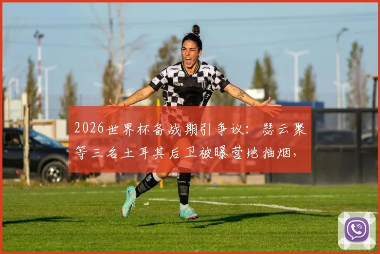 2026世界杯备战期引争议：瑟云聚等三名土耳其后卫被曝营地抽烟，球队纪律与球员自律性遭拷问