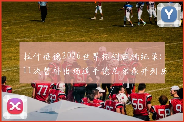 拉什福德2026世界杯创尴尬纪录:11次替补出场追平德尼尔森并列历史第一,超级替补角色对球员生涯有何影响?