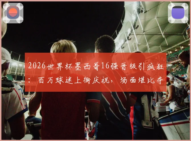 2026世界杯墨西哥16强晋级引疯狂:百万球迷上街庆祝,场面堪比夺冠盛况,足球狂热文化深度解析