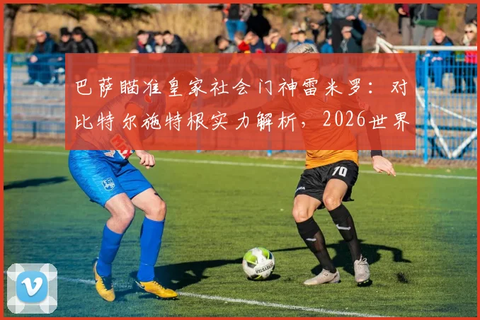 巴萨瞄准皇家社会门神雷米罗:对比特尔施特根实力解析,2026世界杯后转会动态与球员技术特点全透视