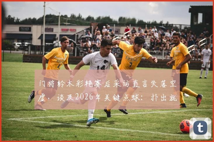 门将铃木彩艳赛后采访直言失落空虚，谈及2026年关键点球：扑出就能继续比赛