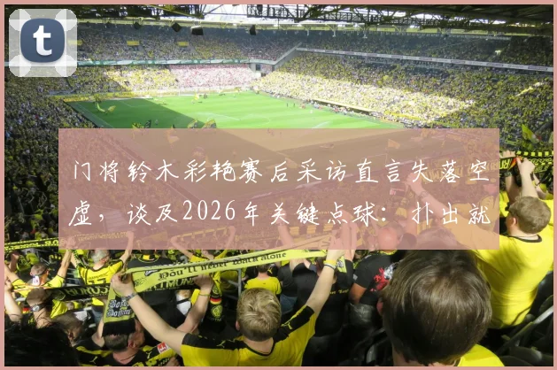 门将铃木彩艳赛后采访直言失落空虚,谈及2026年关键点球:扑出就能继续比赛