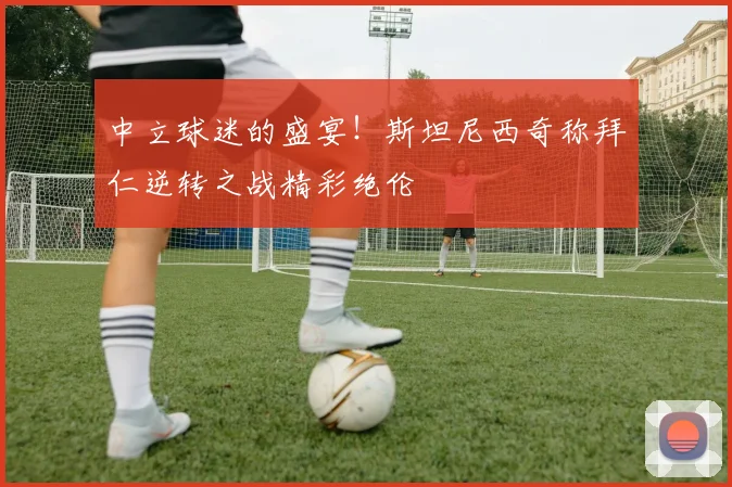 中立球迷的盛宴!斯坦尼西奇称拜仁逆转之战精彩绝伦