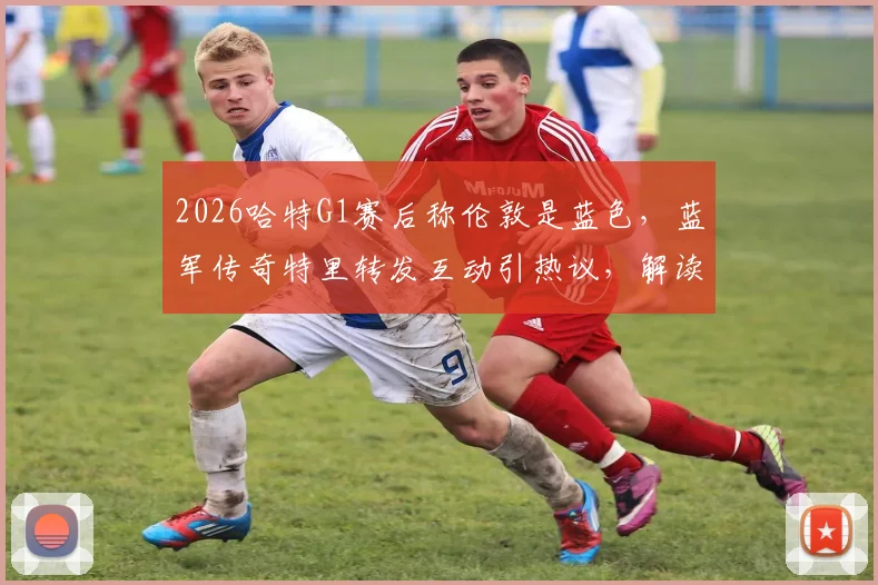 2026哈特G1赛后称伦敦是蓝色,蓝军传奇特里转发互动引热议,解读足球梗背后的俱乐部文化