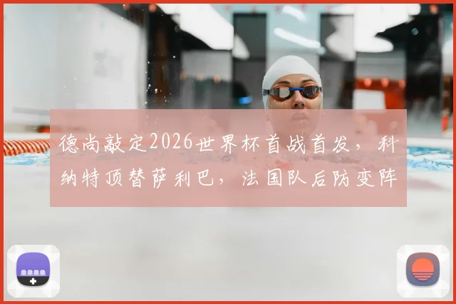 德尚敲定2026世界杯首战首发,科纳特顶替萨利巴,法国队后防变阵深度解析