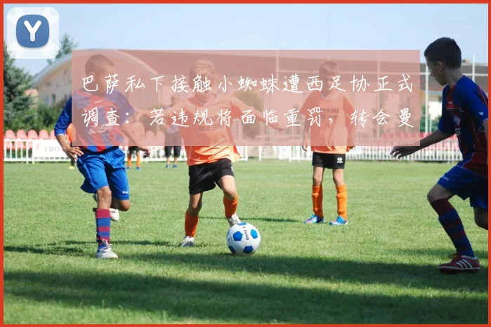 巴萨私下接触小蜘蛛遭西足协正式调查：若违规将面临重罚，转会曼城前景生变